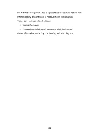No...but that is my opinion!!...Tea is a part of the British culture, hot with milk.
Different society, different levels of needs, different cultural values.
Culture can be divided into subcultures:
o geographic regions
o human characteristics such as age and ethnic background.
Culture effects what people buy, how they buy and when they buy.
282828282828282828282828
 