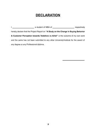DECLARATION
I __________________ a student of MBA of __________________ respectively
hereby declare that the Project Report on “A Study on the Change in Buying Behavior
& Customer Perception towards Vodafone vs Airtel” is the outcome of my own work
and the same has not been submitted to any other University/Institute for the award of
any degree or any Professional diploma.
__________________
333333333333
 