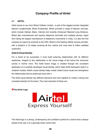 Company Profile of Airtel
3.1 AIRTEL
Airtel comes to you from Bharti Cellular Limited - a part of the biggest private integrated
telecom conglomerate, Bharti Enterprises. Bharti provides a range of telecom services,
which include Cellular, Basic, Internet and recently introduced National Long Distance.
Bharti also manufactures and exports telephone terminals and cordless phones. Apart
from being the largest manufacturer of telephone instruments in India, it is also the first
company to export its products to the USA. Bharti is the leading cellular service provider,
with a footprint in 23 states covering all four metros and more than 8 million satisfied
customers.
Airtel & Visual Identity
For a brand to be successful, it must build enduring relationships with its different
audiences. Integral to this relationship is the visual image of the brand the consumer
carries in his/her mind. The Airtel brand image is created through the consistent
application of a carefully developed visual identity, which helps Airtel distinguish itself in a
cluttered market. Airtel's visual identity helps create instant brand recall and strengthens
the relationships that its audiences have with it.
The Airtel visual identity has different elements that work together to create a strong and
consistent identity for the brand. The most important of these are:
The Airtel Logo
The Airtel logo is a strong, contemporary and confident symbol for a brand that is always
ahead of the rest. It is a specially drawn world mark.
303030303030303030303030
 