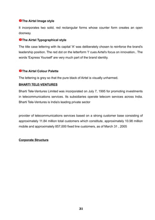 The Airtel Image style
It incorporates two solid, red rectangular forms whose counter form creates an open
doorway.
The Airtel Typographical style
The title case lettering with its capital 'A' was deliberately chosen to reinforce the brand's
leadership position. The red dot on the letterform 'I' cues Airtel's focus on innovation.. The
words 'Express Yourself' are very much part of the brand identity.
The Airtel Colour Palette
The lettering is grey so that the pure black of Airtel is visually unharmed.
BHARTI TELE-VENTURES
Bharti Tele-Ventures Limited was incorporated on July 7, 1995 for promoting investments
in telecommunications services. Its subsidiaries operate telecom services across India.
Bharti Tele-Ventures is India's leading private sector
provider of telecommunications services based on a strong customer base consisting of
approximately 11.84 million total customers which constitute, approximately 10.98 million
mobile and approximately 857,000 fixed line customers, as of March 31 , 2005
Corporate Structure
313131313131313131313131
 