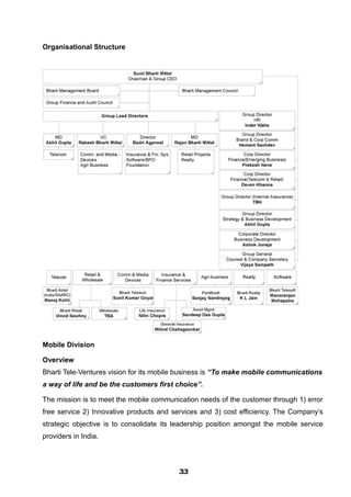 Organisational Structure
Mobile Division
Overview
Bharti Tele-Ventures vision for its mobile business is “To make mobile communications
a way of life and be the customers first choice”.
The mission is to meet the mobile communication needs of the customer through 1) error
free service 2) Innovative products and services and 3) cost efficiency. The Company’s
strategic objective is to consolidate its leadership position amongst the mobile service
providers in India.
333333333333333333333333
 