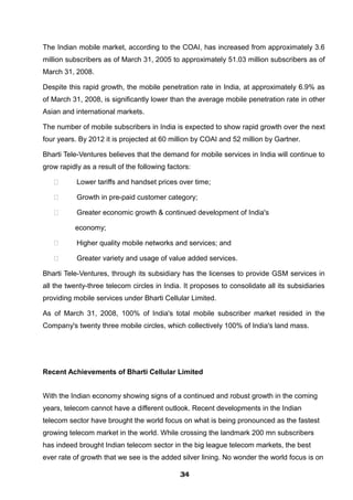 The Indian mobile market, according to the COAI, has increased from approximately 3.6
million subscribers as of March 31, 2005 to approximately 51.03 million subscribers as of
March 31, 2008.
Despite this rapid growth, the mobile penetration rate in India, at approximately 6.9% as
of March 31, 2008, is significantly lower than the average mobile penetration rate in other
Asian and international markets.
The number of mobile subscribers in India is expected to show rapid growth over the next
four years. By 2012 it is projected at 60 million by COAI and 52 million by Gartner.
Bharti Tele-Ventures believes that the demand for mobile services in India will continue to
grow rapidly as a result of the following factors:
 Lower tariffs and handset prices over time;
 Growth in pre-paid customer category;
 Greater economic growth & continued development of India's
economy;
 Higher quality mobile networks and services; and
 Greater variety and usage of value added services.
Bharti Tele-Ventures, through its subsidiary has the licenses to provide GSM services in
all the twenty-three telecom circles in India. It proposes to consolidate all its subsidiaries
providing mobile services under Bharti Cellular Limited.
As of March 31, 2008, 100% of India's total mobile subscriber market resided in the
Company's twenty three mobile circles, which collectively 100% of India's land mass.
Recent Achievements of Bharti Cellular Limited
With the Indian economy showing signs of a continued and robust growth in the coming
years, telecom cannot have a different outlook. Recent developments in the Indian
telecom sector have brought the world focus on what is being pronounced as the fastest
growing telecom market in the world. While crossing the landmark 200 mn subscribers
has indeed brought Indian telecom sector in the big league telecom markets, the best
ever rate of growth that we see is the added silver lining. No wonder the world focus is on
343434343434343434343434
 