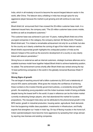 India, which in all modesty is bound to become the second largest telecom sector in the
world, after China. The telecom story unfolding in India has enough spice for any
aggressive player because the market is just growing and will continue to see more
action!
Bharti Airtel Ltd announced that it has crossed the 25-million customer base mark. In a
statement issued here, the company said, "The 25 million customer base covers mobile,
landline as well as broadband customers."
This customer base was achieved in just over 10 years, making Bharti Airtel one of the
youngest companies in the category, the company claimed. Mr Manoj Kohli, President,
Bharti Airtel said, "It is indeed a remarkable achievement not only for us at Airtel, but also
for the country as it clearly underlines the coming of age of the Indian telecom sector.
Bharti Airtel's exponential growth highlights the undisputed position of India as the
telecom hotspot of the world as the economic development of a country is very clearly
linked with telecom penetration."
Strong focus on external as well as internal customers, strategic business alliances and a
scalable business model have together helped Bharti Airtel to achieve leadership position,
he added. The achievement comes shortly after Bharti Airtel was ranked among the top
10 best performing companies in the world in the globally renowned Business Week IT
100 list.
Strong Signs of growth
The set target of reaching around half a billion customers by 2010 and a teledensity of
around 45% seems achievable. What gives the industry the confidence of achieving
these numbers is the investor-friendly government policies, a consistently strong GDP
growth, the exploding young population and the Indian business model of being profitable
despite having the lowest tariff in the world. A case in reference can be the Indian market
currently re-attracting foreign players, who had abandoned the market for lucrative
propositions. The resurgent India story can be attributed to the phenomenal growth in the
BPO sector, growth in industrial production, housing sector, agricultural, fresh demands
from the burgeoning middle class population, investments in infrastructure, and finally
exports that strengthen our 'made in India' tag. On top of flexing muscles in the home turf,
Indian operators/players have become more aggressive by spreading their wings abroad
by aquiring new licenses and existing companies.
353535353535353535353535
 