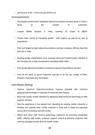  Net Income of Rs. 1,722 crore (up 42%Y-o-Y).
Accomplishments
 The largest private sector integrated telecommunications services group in India in
terms of the number of customers.
 Largest Mobile footprint in India, covering 23 circles of INDIA.
 Proven track record of managing growth - both organic as well as by way of
acquisitions.
 First and largest private telecommunications services company offering fixed-line
services in India.
 Existing foreign shareholders have acquired direct and indirect equity interests in
the Company for a total consideration exceeding US$1 billion.
 First private telecommunications company to launch long distance services.
 First off the block to launch fixed-line services in all the four circles of Delhi,
Haryana, Karnataka and Tamil Nadu.
Airtel Mobile Strategy
 Capture maximum telecommunications revenue potential with minimum
geographical coverage to maximize its revenues and margins.
 Build high quality mobile networks by deploying state-of-the-art technology to offer
superior services.
 Use the experience it has gained from operating its existing mobile networks to
develop and operate other mobile networks in India and to share the expertise
across all of its existing and new circles.
 Attract and retain high revenue generating customers by providing competitive
tariffs, offering high quality customer support, proactive retention programs and
roaming packages across all of its mobile circles.
373737373737373737373737
 
