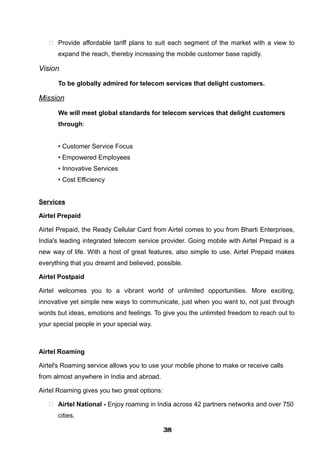  Provide affordable tariff plans to suit each segment of the market with a view to
expand the reach, thereby increasing the mobile customer base rapidly.
Vision
To be globally admired for telecom services that delight customers.
Mission
We will meet global standards for telecom services that delight customers
through:
• Customer Service Focus
• Empowered Employees
• Innovative Services
• Cost Efficiency
Services
Airtel Prepaid
Airtel Prepaid, the Ready Cellular Card from Airtel comes to you from Bharti Enterprises,
India's leading integrated telecom service provider. Going mobile with Airtel Prepaid is a
new way of life. With a host of great features, also simple to use, Airtel Prepaid makes
everything that you dreamt and believed, possible.
Airtel Postpaid
Airtel welcomes you to a vibrant world of unlimited opportunities. More exciting,
innovative yet simple new ways to communicate, just when you want to, not just through
words but ideas, emotions and feelings. To give you the unlimited freedom to reach out to
your special people in your special way.
Airtel Roaming
Airtel's Roaming service allows you to use your mobile phone to make or receive calls
from almost anywhere in India and abroad.
Airtel Roaming gives you two great options:
 Airtel National - Enjoy roaming in India across 42 partners networks and over 750
cities.
383838383838383838383838
 