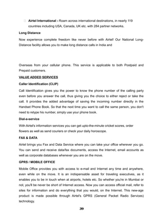  Airtel International - Roam across international destinations, in nearly 119
countries including USA, Canada, UK etc. with 284 partner networks.
Long Distance
Now experience complete freedom like never before with Airtel! Our National Long-
Distance facility allows you to make long distance calls in India and
Overseas from your cellular phone. This service is applicable to both Postpaid and
Prepaid customers.
VALUE ADDED SERVICES
Caller Identification (CLIP)
Call Identification gives you the power to know the phone number of the calling party
even before you answer the call, thus giving you the choice to either reject or take the
call. It provides the added advantage of saving the incoming number directly in the
Handset Phone Book. So that the next time you want to call the same person, you don't
need to retype his number, simply use your phone book.
Dial-a-service
With Airtel's information services you can get upto-the-minute cricket scores, order
flowers as well as send couriers or check your daily horoscope.
FAX & DATA
Airtel brings you Fax and Data Service where you can take your office wherever you go.
You can send and receive data/fax documents, access the Internet, email accounts as
well as corporate databases whenever you are on the move.
GPRS / MOBILE OFFICE
Mobile Office provides you with access to e-mail and Internet any time and anywhere,
even while on the move. It is an indispensable asset for traveling executives, as it
enables you to be in touch when at airports, hotels etc. So whether you're in Mumbai or
not, you'll be never be short of Internet access. Now you can access official mail, refer to
sites for information and do everything that you would, on the Internet. This new-age
product is made possible through Airtel's GPRS (General Packet Radio Services)
technology.
393939393939393939393939
 