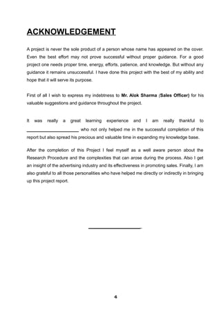 ACKNOWLEDGEMENT
A project is never the sole product of a person whose name has appeared on the cover.
Even the best effort may not prove successful without proper guidance. For a good
project one needs proper time, energy, efforts, patience, and knowledge. But without any
guidance it remains unsuccessful. I have done this project with the best of my ability and
hope that it will serve its purpose.
First of all I wish to express my indebtness to Mr. Alok Sharma (Sales Officer) for his
valuable suggestions and guidance throughout the project.
It was really a great learning experience and I am really thankful to
__________________ who not only helped me in the successful completion of this
report but also spread his precious and valuable time in expanding my knowledge base.
After the completion of this Project I feel myself as a well aware person about the
Research Procedure and the complexities that can arose during the process. Also I get
an insight of the advertising industry and its effectiveness in promoting sales. Finally, I am
also grateful to all those personalities who have helped me directly or indirectly in bringing
up this project report.
__________________
444444444444
 