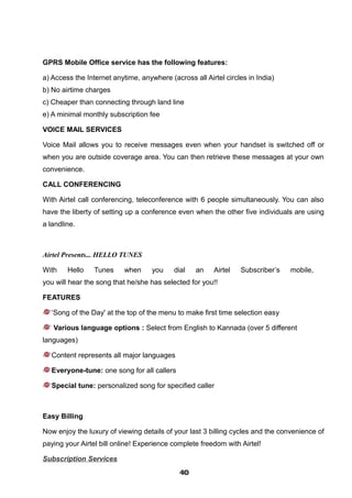 GPRS Mobile Office service has the following features:
a) Access the Internet anytime, anywhere (across all Airtel circles in India)
b) No airtime charges
c) Cheaper than connecting through land line
e) A minimal monthly subscription fee
VOICE MAIL SERVICES
Voice Mail allows you to receive messages even when your handset is switched off or
when you are outside coverage area. You can then retrieve these messages at your own
convenience.
CALL CONFERENCING
With Airtel call conferencing, teleconference with 6 people simultaneously. You can also
have the liberty of setting up a conference even when the other five individuals are using
a landline.
Airtel Presents... HELLO TUNES
With Hello Tunes when you dial an Airtel Subscriber’s mobile,
you will hear the song that he/she has selected for you!!
FEATURES
‘Song of the Day' at the top of the menu to make first time selection easy
Various language options : Select from English to Kannada (over 5 different
languages)
Content represents all major languages
Everyone-tune: one song for all callers
Special tune: personalized song for specified caller
Easy Billing
Now enjoy the luxury of viewing details of your last 3 billing cycles and the convenience of
paying your Airtel bill online! Experience complete freedom with Airtel!
Subscription Services
404040404040404040404040
 