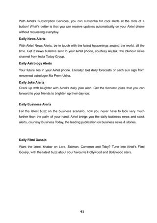 With Airtel's Subscription Services, you can subscribe for cool alerts at the click of a
button! What's better is that you can receive updates automatically on your Airtel phone
without requesting everyday.
Daily News Alerts
With Airtel News Alerts, be in touch with the latest happenings around the world, all the
time. Get 2 news bulletins sent to your Airtel phone, courtesy AajTak, the 24-hour news
channel from India Today Group.
Daily Astrology Alerts
Your future lies in your Airtel phone. Literally! Get daily forecasts of each sun sign from
renowned astrologer Ma Prem Usha.
Daily Joke Alerts
Crack up with laughter with Airtel's daily joke alert. Get the funniest jokes that you can
forward to your friends to brighten up their day too.
Daily Business Alerts
For the latest buzz on the business scenario, now you never have to look very much
further than the palm of your hand. Airtel brings you the daily business news and stock
alerts, courtesy Business Today, the leading publication on business news & stories.
Daily Filmi Gossip
Want the latest khabar on Lara, Salman, Cameron and Toby? Tune into Airtel's Filmi
Gossip, with the latest buzz about your favourite Hollywood and Bollywood stars.
414141414141414141414141
 