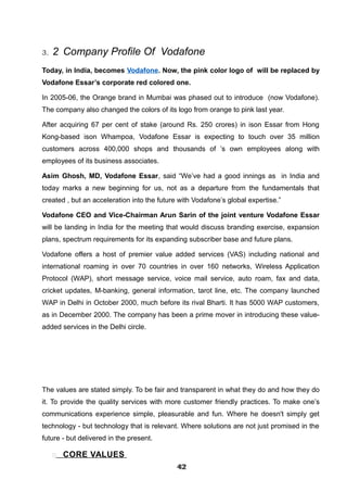 3. 2 Company Profile Of Vodafone
Today, in India, becomes Vodafone. Now, the pink color logo of will be replaced by
Vodafone Essar’s corporate red colored one.
In 2005-06, the Orange brand in Mumbai was phased out to introduce (now Vodafone).
The company also changed the colors of its logo from orange to pink last year.
After acquiring 67 per cent of stake (around Rs. 250 crores) in ison Essar from Hong
Kong-based ison Whampoa, Vodafone Essar is expecting to touch over 35 million
customers across 400,000 shops and thousands of ’s own employees along with
employees of its business associates.
Asim Ghosh, MD, Vodafone Essar, said “We’ve had a good innings as in India and
today marks a new beginning for us, not as a departure from the fundamentals that
created , but an acceleration into the future with Vodafone’s global expertise.”
Vodafone CEO and Vice-Chairman Arun Sarin of the joint venture Vodafone Essar
will be landing in India for the meeting that would discuss branding exercise, expansion
plans, spectrum requirements for its expanding subscriber base and future plans.
Vodafone offers a host of premier value added services (VAS) including national and
international roaming in over 70 countries in over 160 networks, Wireless Application
Protocol (WAP), short message service, voice mail service, auto roam, fax and data,
cricket updates, M-banking, general information, tarot line, etc. The company launched
WAP in Delhi in October 2000, much before its rival Bharti. It has 5000 WAP customers,
as in December 2000. The company has been a prime mover in introducing these value-
added services in the Delhi circle.
The values are stated simply. To be fair and transparent in what they do and how they do
it. To provide the quality services with more customer friendly practices. To make one’s
communications experience simple, pleasurable and fun. Where he doesn't simply get
technology - but technology that is relevant. Where solutions are not just promised in the
future - but delivered in the present.
 CORE VALUES
424242424242424242424242
 