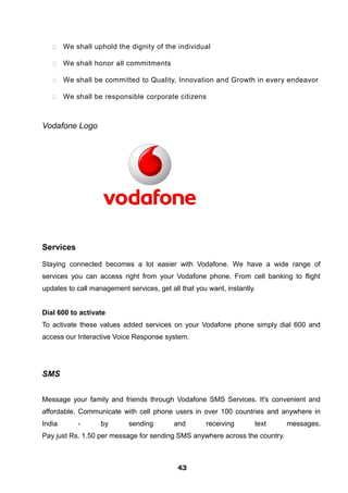 We shall uphold the dignity of the individual
 We shall honor all commitments
 We shall be committed to Quality, Innovation and Growth in every endeavor
 We shall be responsible corporate citizens
Vodafone Logo
Services
Staying connected becomes a lot easier with Vodafone. We have a wide range of
services you can access right from your Vodafone phone. From cell banking to flight
updates to call management services, get all that you want, instantly.
Dial 600 to activate
To activate these values added services on your Vodafone phone simply dial 600 and
access our Interactive Voice Response system.
SMS
Message your family and friends through Vodafone SMS Services. It's convenient and
affordable. Communicate with cell phone users in over 100 countries and anywhere in
India - by sending and receiving text messages.
Pay just Rs. 1.50 per message for sending SMS anywhere across the country.
434343434343434343434343
 