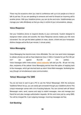 There may be occasions when you need to conference with up to six people at a time or
talk to just two. Or you are speaking to someone and want to forward an incoming call to
another phone. With your Vodafone phone, you can do this and more. Vodafonehelps you
manage your calls effortlessly so that you stay in control of your conversations, always.
Voice Response
Get your Vodafone phone to respond directly to your commands. Custom designed to
recognize Indian voices and accents, the Voice Response service makes your life more
convenient. You can get the latest updates on news, stocks, cricket and your horoscope.
Airtime charges will be Rs.6 per minute (1 minute pulse).
Voice Messaging
Voice Messaging has become even more affordable. You can now send voice messages
to cellular phones as well as fixed telephone lines in USA or Canada for just Rs.3.95 per
min* (as against Rs.4.95 per min earlier).
Voice messages within India across select networks will cost you Rs. .95 per min only.
Also, recipients of the cellular Voice Messaging service have the option of replying back
to the messages, which get returned back as return Voice Mail messages, facilitating two-
way (though not simultaneous) voice communication.
Yahoo! Messenger For SMS
You do not have to wait to get a PC to use the Yahoo! Messenger. With the exclusive
Vodafone-Yahoo! tie-up, you can easily get connected through your Vodafone phone.This
unique messenger comes with a lot of exciting features. You can connect with all Yahoo!
Messenger users, send, receive and reply to instant messages, view and manage your
friend list and also manage authorization requests. All this and more just by using SMS.
You will be charged Rs. 2 per outgoing message. Incoming messages are free.
Cell Banking
484848484848484848484848
 