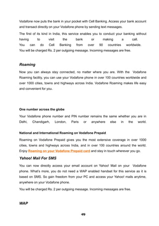 Vodafone now puts the bank in your pocket with Cell Banking. Access your bank account
and transact directly on your Vodafone phone by sending text messages.
The first of its kind in India, this service enables you to conduct your banking without
having to visit the bank or making a call.
You can do Cell Banking from over 90 countries worldwide.
You will be charged Rs. 2 per outgoing message. Incoming messages are free.
Roaming
Now you can always stay connected, no matter where you are. With the Vodafone
Roaming facility, you can use your Vodafone phone in over 100 countries worldwide and
over 1000 cities, towns and highways across India. Vodafone Roaming makes life easy
and convenient for you.
One number across the globe
Your Vodafone phone number and PIN number remains the same whether you are in
Delhi, Chandigarh, London, Paris or anywhere else in the world.
National and International Roaming on Vodafone Prepaid
Roaming on Vodafone Prepaid gives you the most extensive coverage in over 1000
cities, towns and highways across India, and in over 100 countries around the world.
Enjoy Roaming on your Vodafone Prepaid card and stay in touch wherever you go.
Yahoo! Mail For SMS
You can now directly access your email account on Yahoo! Mail on your Vodafone
phone. What’s more, you do not need a WAP enabled handset for this service as it is
based on SMS. So gain freedom from your PC and access your Yahoo! mails anytime,
anywhere on your Vodafone phone.
You will be charged Rs. 2 per outgoing message. Incoming messages are free.
WAP
494949494949494949494949
 