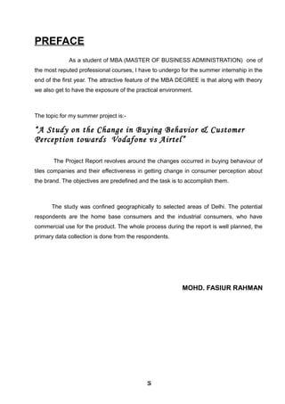 PREFACE
As a student of MBA (MASTER OF BUSINESS ADMINISTRATION) one of
the most reputed professional courses, I have to undergo for the summer internship in the
end of the first year. The attractive feature of the MBA DEGREE is that along with theory
we also get to have the exposure of the practical environment.
The topic for my summer project is:-
“A Study on the Change in Buying Behavior & Customer
Perception towards Vodafone vs Airtel”
The Project Report revolves around the changes occurred in buying behaviour of
tiles companies and their effectiveness in getting change in consumer perception about
the brand. The objectives are predefined and the task is to accomplish them.
The study was confined geographically to selected areas of Delhi. The potential
respondents are the home base consumers and the industrial consumers, who have
commercial use for the product. The whole process during the report is well planned, the
primary data collection is done from the respondents.
MOHD. FASIUR RAHMAN
555555555555
 