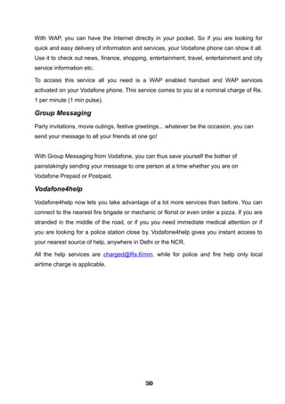 With WAP, you can have the Internet directly in your pocket. So if you are looking for
quick and easy delivery of information and services, your Vodafone phone can show it all.
Use it to check out news, finance, shopping, entertainment, travel, entertainment and city
service information etc.
To access this service all you need is a WAP enabled handset and WAP services
activated on your Vodafone phone. This service comes to you at a nominal charge of Re.
1 per minute (1 min pulse).
Group Messaging
Party invitations, movie outings, festive greetings... whatever be the occasion, you can
send your message to all your friends at one go!
With Group Messaging from Vodafone, you can thus save yourself the bother of
painstakingly sending your message to one person at a time whether you are on
Vodafone Prepaid or Postpaid.
Vodafone4help
Vodafone4help now lets you take advantage of a lot more services than before. You can
connect to the nearest fire brigade or mechanic or florist or even order a pizza. If you are
stranded in the middle of the road, or if you you need immediate medical attention or if
you are looking for a police station close by, Vodafone4help gives you instant access to
your nearest source of help, anywhere in Delhi or the NCR.
All the help services are charged@Rs.6/min. while for police and fire help only local
airtime charge is applicable.
505050505050505050505050
 