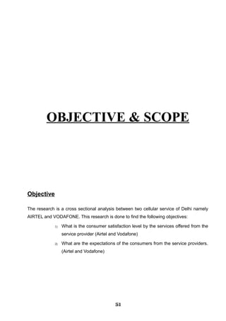 OBJECTIVE & SCOPE
Objective
The research is a cross sectional analysis between two cellular service of Delhi namely
AIRTEL and VODAFONE. This research is done to find the following objectives:
1) What is the consumer satisfaction level by the services offered from the
service provider (Airtel and Vodafone)
2) What are the expectations of the consumers from the service providers.
(Airtel and Vodafone)
515151515151515151515151
 