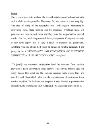 Scope
The given project is to analyze the overall satisfaction of subscribers with
their mobile service provider. The scope for the research is not very big.
The area of study of the researcher was Delhi region. Marketing is
innovative field. Here nothing can be assumed. Whatever ideas we
generate, we have to test them and they must be supported by proved
results. For this, marketing research is very important. Comparative study
is one such aspect that is very difficult to measure by guesswork.
Anything you say about it, it must be based on reliable research. I am
going to do a “ASSESSMENT AND COMPARISON OF CUSTOMER
SATISFACTION LEVEL BETWEEN AIRTEL Vodafone”.
To justify the customer satisfaction level by services from service
providers I have undertaken small survey. This survey throws light on
many things like what are the various services with which they are
satisfied and dissatisfied, what are the expectations of customers from
service provider. To facilitate our purpose, I have formed a questionnaire
and asked 200 respondents (100 Airtel and 100 Vodafone users) to fill it.
525252525252525252525252
 