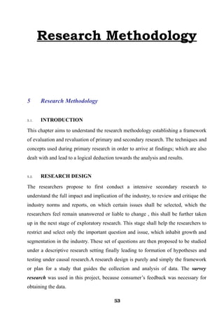 Research Methodology
5 Research Methodology
5.1. INTRODUCTION
This chapter aims to understand the research methodology establishing a framework
of evaluation and revaluation of primary and secondary research. The techniques and
concepts used during primary research in order to arrive at findings; which are also
dealt with and lead to a logical deduction towards the analysis and results.
5.2. RESEARCH DESIGN
The researchers propose to first conduct a intensive secondary research to
understand the full impact and implication of the industry, to review and critique the
industry norms and reports, on which certain issues shall be selected, which the
researchers feel remain unanswered or liable to change , this shall be further taken
up in the next stage of exploratory research. This stage shall help the researchers to
restrict and select only the important question and issue, which inhabit growth and
segmentation in the industry. These set of questions are then proposed to be studied
under a descriptive research setting finally leading to formation of hypotheses and
testing under causal research.A research design is purely and simply the framework
or plan for a study that guides the collection and analysis of data. The survey
research was used in this project, because consumer’s feedback was necessary for
obtaining the data.
535353535353535353535353
 