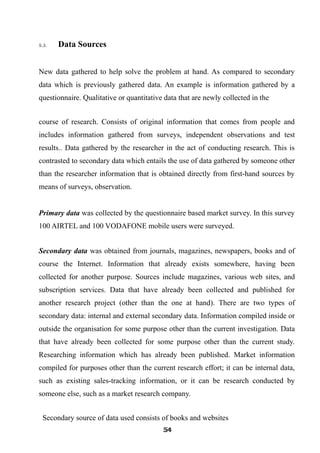 5.3. Data Sources
New data gathered to help solve the problem at hand. As compared to secondary
data which is previously gathered data. An example is information gathered by a
questionnaire. Qualitative or quantitative data that are newly collected in the
course of research. Consists of original information that comes from people and
includes information gathered from surveys, independent observations and test
results.. Data gathered by the researcher in the act of conducting research. This is
contrasted to secondary data which entails the use of data gathered by someone other
than the researcher information that is obtained directly from first-hand sources by
means of surveys, observation.
Primary data was collected by the questionnaire based market survey. In this survey
100 AIRTEL and 100 VODAFONE mobile users were surveyed.
Secondary data was obtained from journals, magazines, newspapers, books and of
course the Internet. Information that already exists somewhere, having been
collected for another purpose. Sources include magazines, various web sites, and
subscription services. Data that have already been collected and published for
another research project (other than the one at hand). There are two types of
secondary data: internal and external secondary data. Information compiled inside or
outside the organisation for some purpose other than the current investigation. Data
that have already been collected for some purpose other than the current study.
Researching information which has already been published. Market information
compiled for purposes other than the current research effort; it can be internal data,
such as existing sales-tracking information, or it can be research conducted by
someone else, such as a market research company.
Secondary source of data used consists of books and websites
545454545454545454545454
 