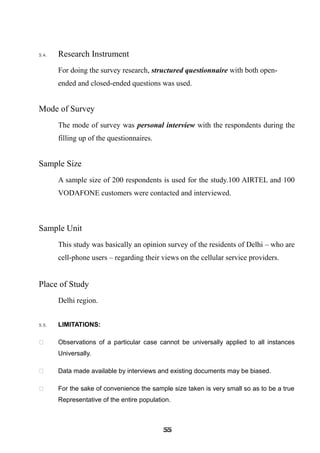 5.4. Research Instrument
For doing the survey research, structured questionnaire with both open-
ended and closed-ended questions was used.
Mode of Survey
The mode of survey was personal interview with the respondents during the
filling up of the questionnaires.
Sample Size
A sample size of 200 respondents is used for the study.100 AIRTEL and 100
VODAFONE customers were contacted and interviewed.
Sample Unit
This study was basically an opinion survey of the residents of Delhi – who are
cell-phone users – regarding their views on the cellular service providers.
Place of Study
Delhi region.
5.5. LIMITATIONS:
 Observations of a particular case cannot be universally applied to all instances
Universally.
 Data made available by interviews and existing documents may be biased.
 For the sake of convenience the sample size taken is very small so as to be a true
Representative of the entire population.
555555555555555555555555
 