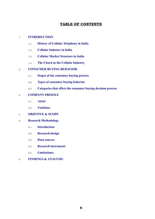 TABLE OF CONTENTS
1. INTRODUCTION
1.1. History of Cellular Telephony in India
1.2. Cellular Industry in India
1.3. Cellular Market Structure in India
1.4. The Churn in the Cellular Industry
2. CONSUMER BUYING BEHAVIOR
2.1. Stages of the consumer buying process
2.2. Types of consumer buying behavior
2.3. Categories that effect the consumer buying decision process
3. COMPANY PROFILE
3.1. Airtel
3.2. Vodafone
4. OBJETIVE & SCOPE
5. Research Methodology
5.1. Introduction
5.2. Research design
5.3. Data sources
5.4. Research instrument
5.5. Limitations:
6. FINDINGS & ANALYSIS
666666666666
 