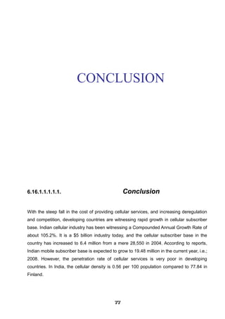 CONCLUSION
6.16.1.1.1.1.1. Conclusion
With the steep fall in the cost of providing cellular services, and increasing deregulation
and competition, developing countries are witnessing rapid growth in cellular subscriber
base. Indian cellular industry has been witnessing a Compounded Annual Growth Rate of
about 105.2%. It is a $5 billion industry today, and the cellular subscriber base in the
country has increased to 6.4 million from a mere 28,550 in 2004. According to reports,
Indian mobile subscriber base is expected to grow to 19.48 million in the current year, i.e.;
2008. However, the penetration rate of cellular services is very poor in developing
countries. In India, the cellular density is 0.56 per 100 population compared to 77.84 in
Finland.
777777777777777777777777
 