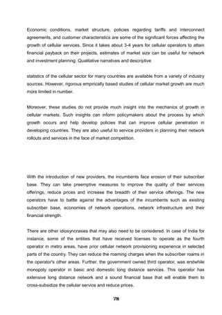 Economic conditions, market structure, policies regarding tariffs and interconnect
agreements, and customer characteristics are some of the significant forces affecting the
growth of cellular services. Since it takes about 3-4 years for cellular operators to attain
financial payback on their projects, estimates of market size can be useful for network
and investment planning. Qualitative narratives and descriptive
statistics of the cellular sector for many countries are available from a variety of industry
sources. However, rigorous empirically based studies of cellular market growth are much
more limited in number.
Moreover, these studies do not provide much insight into the mechanics of growth in
cellular markets. Such insights can inform policymakers about the process by which
growth occurs and help develop policies that can improve cellular penetration in
developing countries. They are also useful to service providers in planning their network
rollouts and services in the face of market competition.
With the introduction of new providers, the incumbents face erosion of their subscriber
base. They can take preemptive measures to improve the quality of their services
offerings, reduce prices and increase the breadth of their service offerings. The new
operators have to battle against the advantages of the incumbents such as existing
subscriber base, economies of network operations, network infrastructure and their
financial strength.
There are other idiosyncrasies that may also need to be considered. In case of India for
instance, some of the entities that have received licenses to operate as the fourth
operator in metro areas, have prior cellular network provisioning experience in selected
parts of the country. They can reduce the roaming charges when the subscriber roams in
the operator's other areas. Further, the government owned third operator, was erstwhile
monopoly operator in basic and domestic long distance services. This operator has
extensive long distance network and a sound financial base that will enable them to
cross-subsidize the cellular service and reduce prices.
787878787878787878787878
 