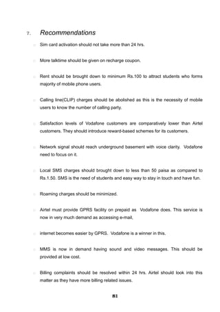 7. Recommendations
 Sim card activation should not take more than 24 hrs.
 More talktime should be given on recharge coupon.
 Rent should be brought down to minimum Rs.100 to attract students who forms
majority of mobile phone users.
 Calling line(CLIP) charges should be abolished as this is the necessity of mobile
users to know the number of calling party.
 Satisfaction levels of Vodafone customers are comparatively lower than Airtel
customers. They should introduce reward-based schemes for its customers.
 Network signal should reach underground basement with voice clarity. Vodafone
need to focus on it.
 Local SMS charges should brought down to less than 50 paisa as compared to
Rs.1.50. SMS is the need of students and easy way to stay in touch and have fun.
 Roaming charges should be minimized.
 Airtel must provide GPRS facility on prepaid as Vodafone does. This service is
now in very much demand as accessing e-mail,
 internet becomes easier by GPRS. Vodafone is a winner in this.
 MMS is now in demand having sound and video messages. This should be
provided at low cost.
 Billing complaints should be resolved within 24 hrs. Airtel should look into this
matter as they have more billing related issues.
818181818181818181818181
 