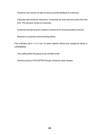  Customer care should not take so long to provide feedback to customers.
 Call pulse rate should be reduced to 15 seconds as most call end up less than this
time. This will save money of customers.
 Customers should be given rewards or discounts for showing loyalty to service.
 Rewards to customers recommending others.
 Free unlimited call to 1 or 2 nos. on same network without any charges.(A tribute to
LOVEBIRDS)
 Free calling within the group at low monthly rental.
 Internet access on PC/LAPTOP through mobile be made cheaper.
828282828282828282828282
 