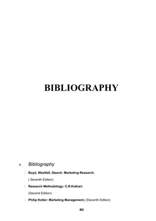 BIBLIOGRAPHY
8. Bibliography
 Boyd, Westfall, Stasch: Marketing Research.
( Seventh Edition)
 Research Methodology: C.R.Kothari.
(Second Edition)
 Philip Kotler: Marketing Management.( Eleventh Edition)
838383838383838383838383
 