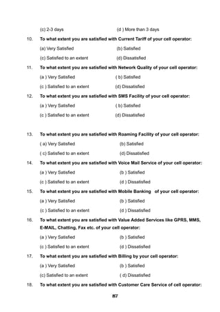 (c) 2-3 days (d ) More than 3 days
10. To what extent you are satisfied with Current Tariff of your cell operator:
(a) Very Satisfied (b) Satisfied
(c) Satisfied to an extent (d) Dissatisfied
11. To what extent you are satisfied with Network Quality of your cell operator:
(a ) Very Satisfied ( b) Satisfied
(c ) Satisfied to an extent (d) Dissatisfied
12. To what extent you are satisfied with SMS Facility of your cell operator:
(a ) Very Satisfied ( b) Satisfied
(c ) Satisfied to an extent (d) Dissatisfied
13. To what extent you are satisfied with Roaming Facility of your cell operator:
( a) Very Satisfied (b) Satisfied
( c) Satisfied to an extent (d) Dissatisfied
14. To what extent you are satisfied with Voice Mail Service of your cell operator:
(a ) Very Satisfied (b ) Satisfied
(c ) Satisfied to an extent (d ) Dissatisfied
15. To what extent you are satisfied with Mobile Banking of your cell operator:
(a ) Very Satisfied (b ) Satisfied
(c ) Satisfied to an extent (d ) Dissatisfied
16. To what extent you are satisfied with Value Added Services like GPRS, MMS,
E-MAIL, Chatting, Fax etc. of your cell operator:
(a ) Very Satisfied (b ) Satisfied
(c ) Satisfied to an extent (d ) Dissatisfied
17. To what extent you are satisfied with Billing by your cell operator:
(a ) Very Satisfied (b ) Satisfied
(c) Satisfied to an extent ( d) Dissatisfied
18. To what extent you are satisfied with Customer Care Service of cell operator:
878787878787878787878787
 