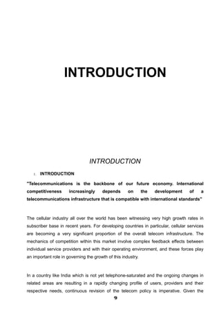 INTRODUCTION
INTRODUCTION
1. INTRODUCTION
"Telecommunications is the backbone of our future economy. International
competitiveness increasingly depends on the development of a
telecommunications infrastructure that is compatible with international standards"
The cellular industry all over the world has been witnessing very high growth rates in
subscriber base in recent years. For developing countries in particular, cellular services
are becoming a very significant proportion of the overall telecom infrastructure. The
mechanics of competition within this market involve complex feedback effects between
individual service providers and with their operating environment, and these forces play
an important role in governing the growth of this industry.
In a country like India which is not yet telephone-saturated and the ongoing changes in
related areas are resulting in a rapidly changing profile of users, providers and their
respective needs, continuous revision of the telecom policy is imperative. Given the
999999999999
 
