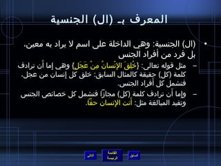 ‫المعرف بـ (ال) الجنسية‬

 ‫• (ال) الجنسية: وهي الداخلة على اسم ل يراد به معين،‬
                            ‫بل فرد من أفراد الجنس‬
       ‫ ِ َ‬
‫– مثل قوله تعالى: }خلق ال ِنسان من عجل{ وهي إما أن ترادف‬
                  ‫ ُ  ِ ْ َ َ  ٍ‬ ‫ ُ  ِ َ ْ‬
‫كلمة (كل) حقيقة كالمثال السابق: خلق كل إنسان من عجل،‬
               ‫ ِ‬
                                                ‫َ‬
                                     ‫فتشمل كل أفراد الجنس.‬
‫– وإما أن ترادف كلمة (كل) مجامزا فتشمل كل خصائص الجنس‬ ‫ ِ َ‬
                                        ‫َ‬
                        ‫وتفيد المبالغة مثل: أنت النسان حقا.‬
                                  ‫ ِ‬




                               ‫القائمة‬
                      ‫التالي‬             ‫السابق‬
                               ‫الرئيسة‬
 
