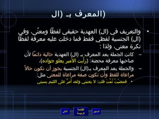 ‫(المعرف بـ (ال‬

‫• والتعريف في (ال) العهدية حقيقي لفظا ومعنى، وفي‬
       ‫،ً‬
‫(ال) الجنسية لفظي فقط فما دخلت عليه معرفة لفظا‬
                              ‫نكرة معنى، ولذا :‬
      ‫َ‬
    ‫– كانت الجملة بعد المعرف بـ (ال) العهدية حالية دائما لن‬
                           ‫َ‬      ‫َ‬
           ‫صاحبها معرفة محضة: (رأيت المير يعلو جواده)،‬
  ‫– والجملة بعد المعرف بـ(ال) الجنسية يجومز أن تكون حال ،ً‬
                                           ‫َ‬
          ‫مراعاة للفظ وأن تكون صفة مراعاة للمعنى مثل:‬
                         ‫َ كُّ‬
        ‫• فمضيت يثمت قلت: ل يعنيني ولقد أمر على اللئيم يسبني‬
                                                ‫ْ  ُ  ُ نَّ َ‬




                               ‫القائمة‬
                      ‫التالي‬             ‫السابق‬
                               ‫الرئيسة‬
 