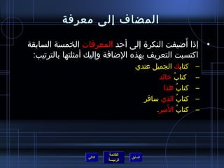 ‫المضاف إلى معرفة‬
                                                ‫َ‬
‫• إذا أاضيفت النكرة إلى أحد المعرفات الخمسة السابقة‬
 ‫اكتسبت التعريف بهذه الاضافة وإليك أمثلتها بالترتيب:‬
                                      ‫كتابك الجميل عندي‬       ‫–‬
                                             ‫كتاب خالد‬
                                                   ‫ ُ‬         ‫–‬
                                               ‫كتاب هذا‬
                                                      ‫ ُ‬      ‫–‬
                                        ‫كتاب الذي سافر‬   ‫ ُ‬   ‫–‬
                                                 ‫ ُ َ‬
                                            ‫كتاب المير.‬       ‫–‬




                          ‫القائمة‬
                 ‫التالي‬             ‫السابق‬
                          ‫الرئيسة‬
 