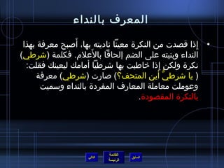 ‫المعرف بالنداء‬
                ‫َ‬
 ‫• إذا قصدت من النكرة معينا ناديته بها، أصبح معرفة بهذا‬
                                                     ‫ ِ‬
                     ‫َ‬
‫النداء وبنيته على الضم إلحاقا بالعلم. فكلمة (اشرطي)‬
  ‫نكرة ولكن إذا خاطبت بها اشرطيا أمامك ليعينك فقلت:‬
                                           ‫ ِ‬
     ‫( يا اشرطي أين المتحف؟) صارت (اشرطي) معرفة‬
                                              ‫كُّ‬
       ‫وعوملت معاملة المعارف المفردة بالنداء وسميت‬
                                     ‫بالنكرة المقصودة.‬




                            ‫القائمة‬
                   ‫التالي‬             ‫السابق‬
                            ‫الرئيسة‬
 