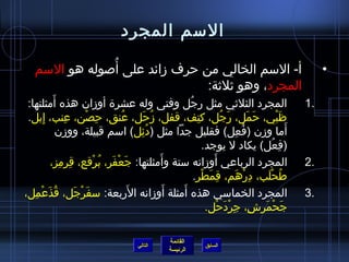 ‫السم المجرد‬
               ‫ ُ‬
   ‫أ- السم الخالي من حرف مزائد على أصوله هو السم‬                                                     ‫•‬
                                ‫المجرد، وهو يثليثة:‬
          ‫َ‬
 ‫المجرد الثليثي مثل رجل وفتى وله عشرة أومزان هذه أمثلتها:‬
                                                   ‫ ُ‬                                           ‫.1‬
 ‫ظبي، حمل، رجل، كتف، قفل، مزحل، عنق، حصن، عنب، إبل.‬
      ‫ ِ‬       ‫ ِ‬     ‫ ِ ْ‬       ‫ ُ‬     ‫ ُ َ‬           ‫ ِ‬        ‫َ  ُ‬         ‫َ َ‬        ‫َْ‬
            ‫أما ومزن (فعل) فقليل جدا مثل (دئل) اسم قبيلة، وومزن‬
                                      ‫ ُ  ِ‬                             ‫ ُ  ِ‬               ‫َ‬
                                                           ‫(فعل) يكاد ل يوجد.‬         ‫ ِ  ُ‬
            ‫ ِ  ِ‬       ‫َ ْ َ  ُ ْ‬           ‫َ‬                ‫َ‬
         ‫المجرد الرباعي أومزانه ستة وأمثلتها: جعفر، برقع، قرمز،‬                                 ‫.2‬
                                                      ‫طحلب، درهم، قمَطر.‬
                                                          ‫ ِ ْ‬            ‫ ِ ْ َ‬   ‫ ُ ْ َ‬
                                    ‫َ‬          ‫َ‬ ‫َ‬
‫المجرد الخماسي هذه أمثلة أومزانه الربعة: سفرجل، قذعْمل،‬
   ‫ ُ َ  ِ‬        ‫َ ْ َ‬                                                                         ‫.3‬
                                                            ‫جحمرش، جردحل.‬
                                                                ‫ ِ  ِ ْ َ ْ‬       ‫َ ْ َ‬

                                                   ‫القائمة‬
                                        ‫التالي‬                  ‫السابق‬
                                                   ‫الرئيسة‬
 