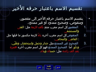 ‫َ‬
     ‫تقسيم السم باعتبار حرفه ا لخير‬
                        ‫َ‬
          ‫ينقسم السم باعتبار حرفه الخير إلى مقصور،‬                   ‫•‬
                          ‫َ‬
              ‫ومنقوص، وصحيح ممدود أو غير ممدود.‬
         ‫المقصوركل اسم معرب منته بألف لمزمة مثل: الفتى‬
                               ‫ ٍ َ‬                             ‫.1‬
                                                ‫والمستشفى‬
‫المنقوصكل اسم معرب آخره ياء لمزمة مكسور ما قبلها مثل‬
                          ‫ٌ‬                                    ‫.2‬
                                         ‫: القااضي والمحامي.‬
   ‫الصحيح غير الممدودمثل جدار وجمل واستحضار، وظَبي،‬
       ‫ْ‬                                                        ‫.3‬
  ‫ودلو. أما الصحيح الممدودفهو كل اسم معرب آخره همزة‬    ‫ْ َ‬
                             ‫بعد ألف مزائدة مثل: حسناء وبناء.‬



                                   ‫القائمة‬
                          ‫التالي‬             ‫السابق‬
                                   ‫الرئيسة‬
 