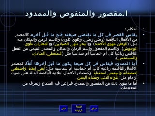 ‫المقصور والمنقوص والممدود‬
                                                                               ‫أحكام :‬          ‫•‬
  ‫يقاس القصر في كل ما تقتضي صيغته فتح ما قبل آخره، كالمصدر‬                                      ‫•‬
   ‫من ا لفعال الناقصة (راضي راضى، وهوي هوى) وكاسم الزمن والمكان منه‬
                                 ‫ ِ َ َ ،ً‬           ‫،ً‬                          ‫َ‬
            ‫ْ‬                              ‫ْ‬                  ‫َ‬
       ‫مثل: (الوطن مهوى الفئدة)، و(البحر ملهى الصيادين) و(المغارات مأوى‬
                                                                  ‫َ ْ‬
‫الوحوش )، وكاسم المفعول واسم الزمان والمكان والمصدر الميمي من الفعل‬
                                                   ‫َ‬            ‫َ‬
                ‫الناقص رباعيا كان أم خماسيا أم سداسيا مثل (الـمعطى، المنادى،‬
                            ‫ ُ ْ‬
                                                                      ‫والمستشفى).‬
              ‫َ‬
‫أما الممدود فيقاس في كل صيغة يكون ما قبل آخرها ألفا، كمصادر‬                             ‫َ‬       ‫•‬
                       ‫َ‬
‫ا لفعال الناقصة رباعية كانت أم خماسية أم سداسية مثل: أبقى إبقاء، واصطفى‬
         ‫،ً‬                                                                           ‫َ‬
‫اصطفاء، واستغنى استغناء، وكمصادر الفعال الثليثية الناقصة الدالة على صوت‬
                                                        ‫،ً‬                  ‫،ً‬
                                             ‫أو داء مثل: عواء الذئب ومشاء البطن.‬
                                                           ‫ ُ‬          ‫ ُ‬          ‫ ٍ‬     ‫َ‬
      ‫أما ما سوى ذلك من المقصور والممدود فيراعى فيه السماع ويعرف من‬                         ‫َ‬   ‫•‬
                                                                          ‫المعجمات.‬



                                               ‫القائمة‬
                                     ‫التالي‬                ‫السابق‬
                                               ‫الرئيسة‬
 