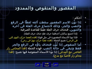 ‫المقصور والمنقوص والممدود‬

                                                 ‫أحكام :‬                 ‫•‬
   ‫إذا ن ون السم المقصور سقطت ألفه لفظا في الرفع‬  ‫مِّ‬                    ‫•‬
    ‫والنصب والجر، وذلك لجتماع حرف العلة في آخره‬
         ‫والتنوين، فنحذف حرف العلة طبقا للقاعدة الصرفية:‬
                 ‫(إذا اجتمع ساكنان أحدهما حرف علة حذف حرف العلة).‬
                                 ‫ ٍ‬                                  ‫–‬
 ‫فإذا نونا السماء المقصورة في مثل قولنا (هذه العصا حركت النوى التي‬
                                                  ‫َ‬                  ‫–‬
            ‫في الرحى) تصبح الجملة: (هذه عصا حركت نوى في رحى).‬
              ‫،ً‬         ‫،ً‬
      ‫أما المنقوص إذا ن ون فتحذف يا ؤه في الرفع والجر‬
                          ‫ ُ‬                ‫ ُ مِّ‬                       ‫•‬
‫فقط وتبقى في حالة النصب، فهذه الجملة (هذا المحامي مزار‬
  ‫القااضي مع المدعي) إذا نونا السماء المنقوصة فيها تصبح: (هذا‬
                             ‫َ‬      ‫ ّ‬
                                       ‫محام مزار قااضيا مع مدع).‬
                                         ‫ ٍ‬                 ‫ ٍ‬

                                    ‫القائمة‬
                           ‫التالي‬             ‫السابق‬
                                    ‫الرئيسة‬
 