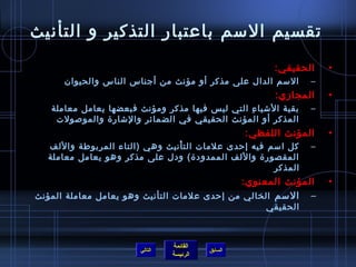 ‫تقسيم السم باعتبار التذكير و التأنيث‬
                                                        ‫الحقيقي:‬     ‫•‬
      ‫السم الدال على مذكر أو مؤنث من أجناس الناس والحيوان‬        ‫–‬
                                                         ‫المجامزي:‬   ‫•‬
   ‫بقية الاشيا ء التي ليس فيها مذكر ومؤنث فبعضها يعامل معاملة‬
                                                ‫ ِ‬               ‫–‬
    ‫المذكر أو المؤنث الحقيقي في الضمائر والاشارة والموصولت‬
                                                   ‫المؤنث اللفظي:‬    ‫•‬
  ‫كل اسم فيه إحدى علمات الت أنيث وهي (التاء المربوطة واللف‬
                               ‫ْ‬                                 ‫–‬
  ‫المقصورة واللف الممدودة) ودل على مذكر وهو يعامل معاملة‬
                                                     ‫المذكر‬
                                             ‫المؤنث المعنوي:‬         ‫•‬
‫– السم الخالي من إحدى علمات التأنيث وهو يعامل معاملة المؤنث‬
                                                       ‫الحقيقي‬



                                ‫القائمة‬
                       ‫التالي‬             ‫السابق‬
                                ‫الرئيسة‬
 