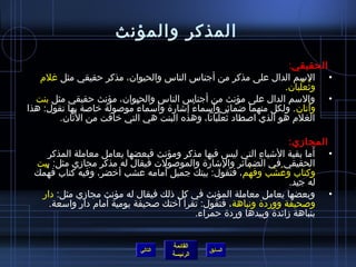 ‫المذكر والمؤنث‬
                                                                 ‫الحقيقي:‬
   ‫• السم الدال على مذكر من أجناس الناس والحيوان، مذكر حقيقي مثل غلم‬
                                                                ‫ويثعلبان.‬
                                                                    ‫ ُ ْ  ُ‬
  ‫• والسم الدال على مؤنث من أجناس الناس والحيوان، مؤنث حقيقي مثل بنت‬
‫وأتان . ولكل منهما اضمائر وأسماء إاشارة وأسماء موصولة خاصة بها تقول: هذا‬
                          ‫ٌ‬            ‫ ُ‬                               ‫َ‬
            ‫َ‬
        ‫الغلم هو الذي اصطاد يثعلبانا، وهذه البنت هي التي خافت من التان.‬
                                               ‫ ُ ْ  ُ‬

                                                                   ‫المجامزي:‬
                                                                         ‫َ‬
     ‫• أما بقية الاشياء التي ليس فيها مذكر ومؤنث فبعضها يعامل معاملة المذكر‬
                                                           ‫ ِ‬
 ‫الحقيقي في الضمائر والاشارة والموصولت فيقال له مذكر مجامزي مثل: بيت‬
   ‫ْ‬                             ‫َ‬
 ‫وكتاب وعشب وفهم، فتقول: بيتك جميل أمامه عشب أخضر، وفيه كتاب فهمك‬
                                                        ‫ْ‬     ‫ ُ ْ‬
                                                                   ‫له جيد.‬
  ‫• وبعضها يعامل معاملة المؤنث في كل ذلك فيقال له مؤنث مجامزي مثل: دار‬
     ‫وصحيفة ووردة ونباهة ، فتقول: تقرأ أختك صحيفة يومية أمام دار واسعة.‬
                                         ‫بنباهة مزائدة وبيدها وردة حمراء.‬


                                    ‫القائمة‬
                           ‫التالي‬             ‫السابق‬
                                    ‫الرئيسة‬
 