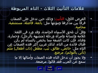 ‫علمات التأنيث الثلث - التاء المربوطة‬

    ‫الغرض الول- التأنيث: وذلك حين تدخل على الصفات‬
                                           ‫ْ‬                        ‫•‬
 ‫فرقا بين مذكرها ومؤنثها مثل: بائعة، فااضلة، مستشفية،‬
                                                        ‫محامية.‬
        ‫وقل أن تلحق السماء الجامدة، وقد ورد في اللغة:‬     ‫نَّ َ‬     ‫•‬
                                         ‫َ‬
‫غلمة وإنسانة وامرأة ورجلة (متشبهة بالرجل)، وحمارة،‬
                                    ‫ ُ‬
        ‫وفتاة. فإن كانت الصفة مما يختص بالنساء لم يكن‬‫ ِ‬
‫هناك فائدة من التاء، لذلك عريت أكثر هذه الصفات عن‬
‫التاء مثل: حائض، طالق، يثيب، مطفل (ذات أطفال) متئم‬
   ‫ ُ ْ‬                   ‫ ُ ْ‬  ‫مِّ‬
                                       ‫(تأتي بالتوائم)، مراضع.‬  ‫ْ‬
                     ‫َ‬                             ‫َ‬
         ‫ول يجومز أن تدخل التاء هذه الصفات وأمثالها إل ما‬           ‫•‬
                        ‫سمع عن العرب فقد قالوا: مراضعة.‬
                                   ‫القائمة‬
                          ‫التالي‬             ‫السابق‬
                                   ‫الرئيسة‬
 