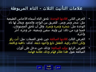 ‫علمات التأنيث الثلث - التاء المربوطة‬

‫الغرض الثاني إفادتها الوحدة: تلحق التاء أسماء الجناس الطبيعية‬             ‫•‬
  ‫مثل: اشجر ويثمر وتمر.. للتفريق بين الواحد والجمع، ويقال لها تاء‬
                                  ‫نَّ َ‬
        ‫الوحدة مثل: اشجرة ويثمرة وتمرة. وقل أن تلحق المصنوعات،‬
          ‫ ُ  ّ‬
            ‫فمما ورد من ذلك: لبن ولبنة، سفين وسفينة، جر وجرة، آجر‬
                     ‫ ّ‬    ‫ ّ‬                   ‫ ِ‬    ‫ ِ‬
                                                                ‫وآجرة.‬
                                                                  ‫ ُ  ّ‬
   ‫ ٍ‬           ‫َ‬
      ‫الغرض الثالث إفادتها المبالغة حين تلحق الصفات: مثل: أنت راو‬         ‫•‬
                                        ‫َ‬
 ‫ولكن أخاك راوية، الطفل نابغ وأخوه نابغة، كذلك: داهية وباقعة.‬   ‫َ‬
                        ‫َ‬
                ‫الغرض الرابع توكيد المبالغة: وذلك حين تدخل على أومزان‬     ‫•‬
                          ‫المبالغة تقول هذا علم فهام وذلك علمة فهامة.‬
                                    ‫ ّ‬       ‫ ّ‬    ‫ ّ‬



                                     ‫القائمة‬
                            ‫التالي‬             ‫السابق‬
                                     ‫الرئيسة‬
 