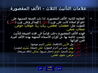 ‫َ‬
  ‫علمات التأنيث الثلث - ا للف المقصورة‬

                                              ‫َ‬
   ‫العلمة الثانية: اللف المقصورة. إذا دلت الصفة المشبهة على‬                     ‫•‬
‫خلو أو امتلء كانت على ومزن (فعلن) للمذكر وعلى ومزن (فعلى)‬
    ‫َ ْ‬                                                     ‫َ‬
        ‫للمؤنث مثل: عطشان: عطشى، ريان: ريا، جوعان: جوعى،‬
                   ‫َ نَّ َ ْ‬  ‫ ّ‬
                                                ‫اشبعان: اشبعى.‬
          ‫ْ‬                                             ‫َ‬
      ‫فهذه ا للف المقصورة دخلت قياسا في هذه الصيغة للتأنيث‬                      ‫•‬
             ‫َ‬                   ‫َ‬      ‫َ‬
  ‫وليست خاصة بها، بل أومزان السماء المنتهية بهذه اللف كثيرة،‬
                                                   ‫فمن أومزانها:‬
                                    ‫ ُ َ‬              ‫َ‬
                     ‫فعلى: مثل الربى (الداهية)، اشعبى (اسم مواضع).‬ ‫ ُ َ‬    ‫.1‬
                              ‫ ُ‬                ‫َ‬
     ‫فعلى: بهمى (نبت من أحرار البقول)، حبلى (صفة)، ب ُشرى (مصدر).‬
                ‫ْ‬                                           ‫ ُ ْ‬    ‫ ُ ْ‬   ‫.2‬
         ‫فعلى: بردى (اسم)، حيدى (حمار سريع)، بشكى (ناقة سريعة).‬
                          ‫َ َ‬                     ‫ََ‬             ‫َ ََ‬      ‫.3‬
                                         ‫فعلى: مراضى، نجوى، غضبى.‬
                                            ‫َ ْ‬           ‫َ ْ‬        ‫َ ْ‬   ‫.4‬



                                       ‫القائمة‬
                              ‫التالي‬             ‫السابق‬
                                       ‫الرئيسة‬
 