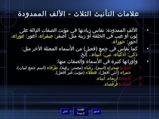 ‫علمات التأنيث الثلث - اللف الممدودة‬

    ‫اللف الممدودة: تقاس مزيادتها في مؤنث الصفات الدالة على‬                           ‫•‬
           ‫َ‬               ‫َ‬
‫لون أو عيب في الخلقة أو مزينة مثل: أصفر: صفراء، أعور: عوراء،‬
                                                  ‫أحور: حوراء.‬   ‫َ‬
                             ‫َ‬
     ‫كما تقاس في جمع (فعيل) من السماء المعتلة الخر مثل:‬     ‫ ُ‬                       ‫•‬
                                            ‫ ّ َ‬         ‫ ّ َ‬
                                ‫ذكي: أذكياء، نبي: أنبياء.. إلخ.‬
                                          ‫َ‬
                      ‫وأومزانها كثيرة في السماء والصفات منها:‬  ‫َ‬                     ‫•‬
  ‫فعلء: صحراء (اسم)، رغباء (مصدر: رغبة)، طرفاء (اسم جمع لنبات)،‬
                      ‫َ ْ‬                   ‫َ ْ‬                         ‫َ ْ‬     ‫.1‬
                               ‫َ‬                         ‫َ‬
                          ‫حمراء (أنثى أفعل)، هطلء (مؤنث غير أفعل).‬
                                              ‫ْ‬                    ‫ ُ‬
                                                ‫أ َفعلء: أربعاء، أنبياء.‬
                                                      ‫َ‬       ‫َ  ِ‬    ‫ْ  ِ‬      ‫.2‬
                                                     ‫فعللء: قرفصاء.‬
                                                           ‫ ُ ْ  ُ‬       ‫ ُ ْ‬   ‫.3‬




                                         ‫القائمة‬
                                ‫التالي‬              ‫السابق‬
                                         ‫الرئيسة‬
 