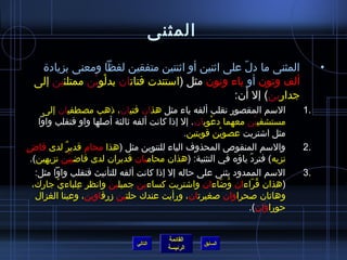 ‫المثنى‬

   ‫المثنى ما دل على ايثنين أو ايثنتين متفقين لفظا ومعنى بزيادة‬
                                                  ‫ ّ‬                               ‫•‬
  ‫ألف ونون أو ياء ونون مثل (استندت فتاتان بدلوين ممتلئين إلى‬
               ‫ْ ْ‬
                                                ‫جدارين) إل أن:‬
       ‫السم المقصور تقلب ألفه ياء مثل هذان فتيان، ذهب مصطفيان إلى‬             ‫.1‬
      ‫مستشفيين معهما دعويان . إل إذا كانت ألفه يثالثة أصلها واو فتقلب واوا‬
                                                         ‫ْ‬              ‫ْ‬
                                                 ‫مثل ااشتريت عصوين قويتين.‬
                                                             ‫ْ‬
‫والسم المنقوص المحذوف الياء للتنوين مثل (هذا محام قدير لدى قاض‬
‫ ٍ‬            ‫ٌ‬                                                              ‫.2‬
   ‫نزيه) فترد ياؤه في التثنية: (هذان محاميان قديران لدى قااضيين نزيهين).‬
                 ‫ْ‬                                                ‫ ّ‬
     ‫السم الممدود يثنى على حاله إل إذا كانت ألفه للتأنيث فتقلب واوا مثل:‬      ‫.3‬
    ‫(هذان قراءان واضاءان وااشتريت كساءين جميلين وانظر علباءي جارك،‬
           ‫ْ‬       ‫ ِ‬                                      ‫ ُ  ّ‬     ‫ ُ  ّ‬
     ‫وهاتان صحراوان صغيرتان، ورأيت عندك حلتين مزرقاوين، وعينا الغزال‬
                                                                  ‫حوراوان).‬


                                          ‫القائمة‬
                               ‫التالي‬               ‫السابق‬
                                          ‫الرئيسة‬
 