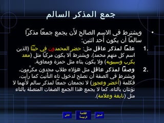 ‫جمع المذكر السالم‬

                       ‫َ‬
      ‫ويشترط في السم الصالح لن يجمع جمعا مذكرا‬                        ‫•‬
                                    ‫َ‬
                          ‫سالما أن يكون أحد ايثنين:‬
 ‫علما لمذكر عاقل مثل: حضر المحمدون في حينا (الذين‬
              ‫مِّ‬                                                ‫.1‬
                                 ‫َ‬
     ‫اسم كل منهم محمد)، ويشترط أل يكون مركبا مثل (معد‬
                  ‫يكرب وسيبويه) ول يكون بتاء مثل حمزة ومعاوية.‬
   ‫وصفا لمذكر عاقل مثل هؤلء طلب مجدون مكرمون،‬
          ‫نَّ‬                                                    ‫.2‬
        ‫َ‬
   ‫ويشترط في الصفة أن تصلح لدخول تاء التأنيث كما رأيت،‬
                        ‫ْ‬
      ‫َ‬
‫فكلمة (أخضر وعجومز) ل تجمعان جمعا لمذكر سالم لنهما ل‬    ‫َ‬
 ‫تؤنثان بالتاء، كما ل يجمع هذا الجمع الصفات المتصلة بالتاء‬
                                            ‫مثل (نابغة وعلمة).‬


                                   ‫القائمة‬
                          ‫التالي‬             ‫السابق‬
                                   ‫الرئيسة‬
 