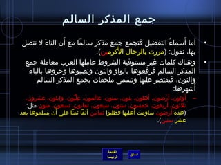 ‫جمع المذكر السالم‬
              ‫َ‬                                         ‫َ‬
‫أما أسماء التفضيل فتجمع جمع مذكر سالما مع أن التاء ل تتصل‬
         ‫َ‬                                       ‫ ُ‬                         ‫•‬
                                ‫َ‬
                         ‫بها، نقول: (مررت بالرجال الكرمين).‬
 ‫وهناك كلمات غير مستوفية الشروط عاملها العرب معاملة جمع‬                     ‫•‬
  ‫المذكر السالم فرفعوها بالواو والنون ونصبوها وجروها بالياء‬
     ‫والنون، فيقتصر عليها وتسمى ملحقات بجمع المذكر السالم‬
                                                           ‫َ‬
                                                    ‫أاشهرها:‬
  ‫أولون، أ َراضون، أهلون، بنون، سنون، عالمون، عليون، وابلون، عشرون،‬
                     ‫ ِ مِّ كُّ‬ ‫َ‬                      ‫َ‬     ‫َ‬      ‫َ‬   ‫–‬
  ‫يثليثون، أربعون، خمسون، ستون، سبعون، يثمانون، تسعون، مئون مثل:‬
              ‫َ‬                                   ‫َ‬            ‫َ‬
‫(هذه أراضون ساومت أهليها فطلبوا يثمانين ألفا يثمنا على أن يسلموها بعد‬
                                                          ‫عشر سنين).‬




                                    ‫القائمة‬
                                              ‫السابق‬
                                    ‫الرئيسة‬
 