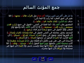 ‫جمع المؤنث السالم‬
                                                              ‫َ‬
   ‫ما دل على أكثر من ايثنين بزيادة ألف وتاء مثل (قرأت طالبات مجتهدات) فل‬
                                                        ‫ ِ‬                                   ‫َ‬                 ‫•‬
                                                ‫تغيير في صور المفرد كما رأيت إل فيما يأتي:‬
                                                      ‫ْ‬         ‫ ِ‬
                                              ‫حذف تاء التأنيث: (فتاة عالمة: فتيات عالمات).‬‫ ِ ْ‬                 ‫.1‬
‫المقصور تقلب ألفه ياء - كما فعلنا في المثنى - فنقول في جمع (مزارت هدى‬         ‫،ً‬      ‫َ‬                        ‫.2‬
                    ‫َ‬                ‫َ‬
          ‫مستشفى: مزارت هديات مستشفيات)، إل إذا كانت اللف يثالثة وأصلها واو‬
                                                    ‫ ٍ  ِ  ِ‬               ‫ٌ‬      ‫ ُ‬          ‫،ً‬
                            ‫فتنقلب واوا، فنقول في جمع (راضا) اسم فتاة: (راضوات).‬
                                         ‫ ِ‬
 ‫الممدود يعامل معاملته في المثنى فنقول في فتاة واضاءة: (فتيات واضاءات)‬
        ‫َ‬     ‫ ُ‬            ‫َ‬     ‫ ُ‬                                                                           ‫.3‬
      ‫َ‬
  ‫لن همزتها أصلية، ونقول في جمع (عذراء حسناء: عذراوات حسناوات) لن‬                          ‫َ‬             ‫َ‬
                                ‫َ‬                                    ‫َ‬
                 ‫ألفها للتأنيث أما (كساء) فيجومز أن نجمعها (كساءات) أو (كساوات).‬
                                            ‫َ‬                                           ‫َ‬         ‫ْ‬        ‫َ‬
   ‫ ِ‬                                             ‫َ ْ‬      ‫َ‬
 ‫السماء التي هي على ومزن (فعل) أو (فعلة) مثل: (دعد وسجدة، وظبية) إذا‬
                      ‫ْ‬       ‫َ ْ‬                                  ‫َ ْ‬                              ‫ ُ‬ ‫َ‬       ‫.4‬
‫كانت صحيحة العين نجمعها بفتح عينها فنقول (دعدات وسجدات وظبيات). فل‬
            ‫َ‬             ‫َ‬            ‫َ‬
                  ‫َ‬
‫يصلح لهذا الجمع مثل (عبلة) لنها صفة وليست باسم، ول (فينة) لن عينها غير‬
                        ‫ْ‬                                              ‫َ‬ ‫ْ‬
                                                                                 ‫َ‬
                                                           ‫صحيحة ول (ورقة) لن يثانيها متحرك.‬



                                                        ‫القائمة‬
                                           ‫التالي‬                     ‫السابق‬
                                                        ‫الرئيسة‬
 